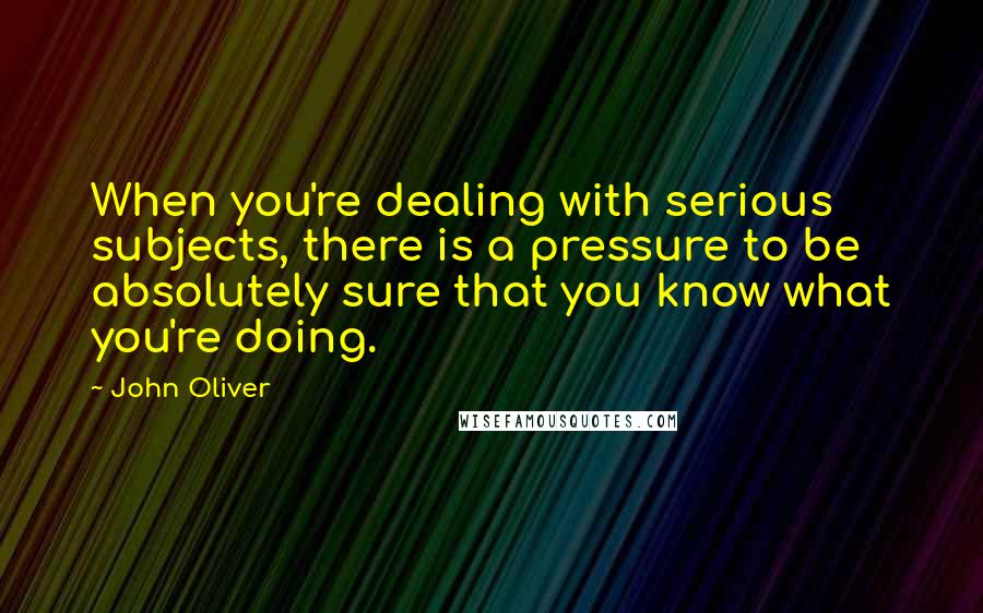 John Oliver Quotes: When you're dealing with serious subjects, there is a pressure to be absolutely sure that you know what you're doing.