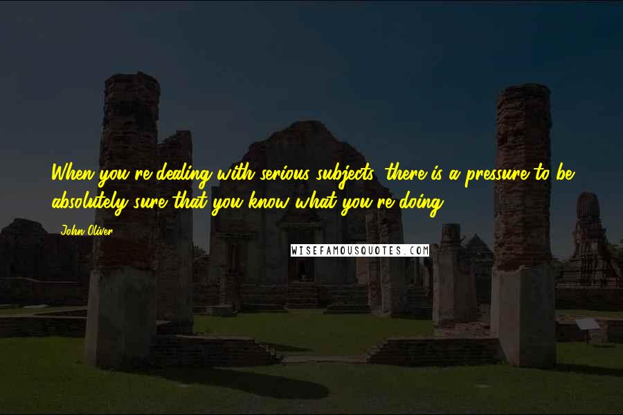 John Oliver Quotes: When you're dealing with serious subjects, there is a pressure to be absolutely sure that you know what you're doing.