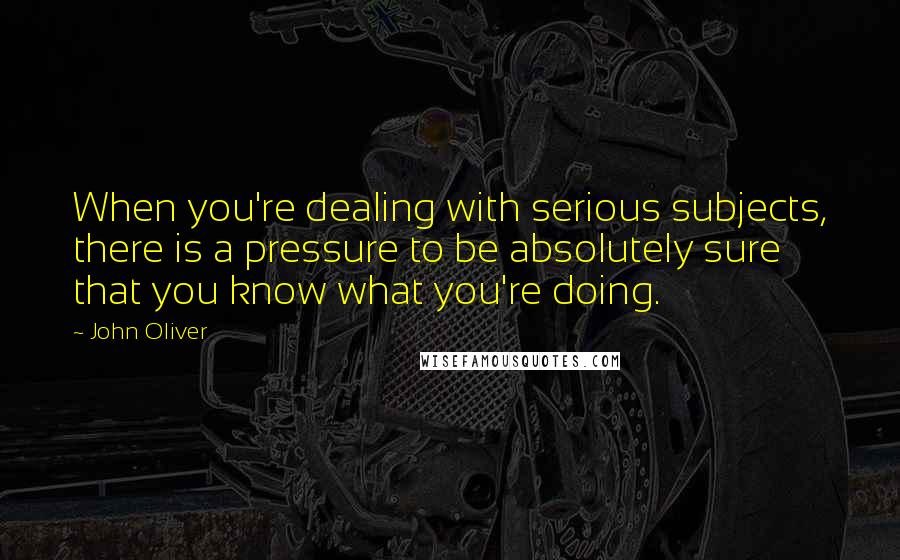 John Oliver Quotes: When you're dealing with serious subjects, there is a pressure to be absolutely sure that you know what you're doing.