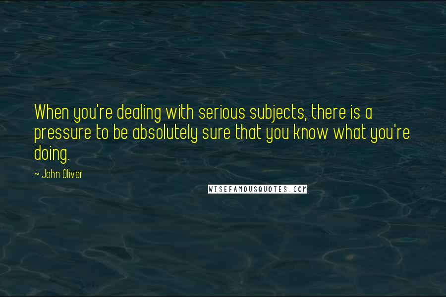 John Oliver Quotes: When you're dealing with serious subjects, there is a pressure to be absolutely sure that you know what you're doing.