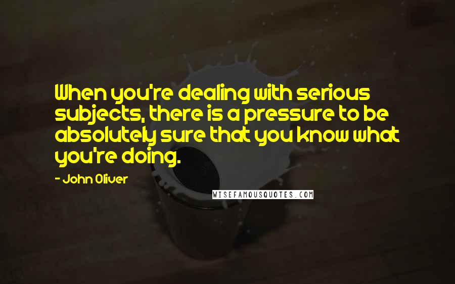 John Oliver Quotes: When you're dealing with serious subjects, there is a pressure to be absolutely sure that you know what you're doing.