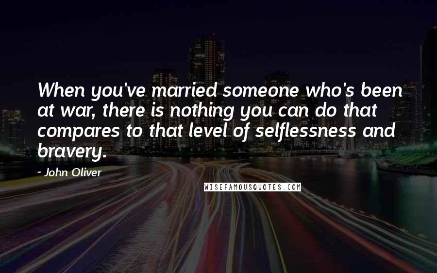 John Oliver Quotes: When you've married someone who's been at war, there is nothing you can do that compares to that level of selflessness and bravery.