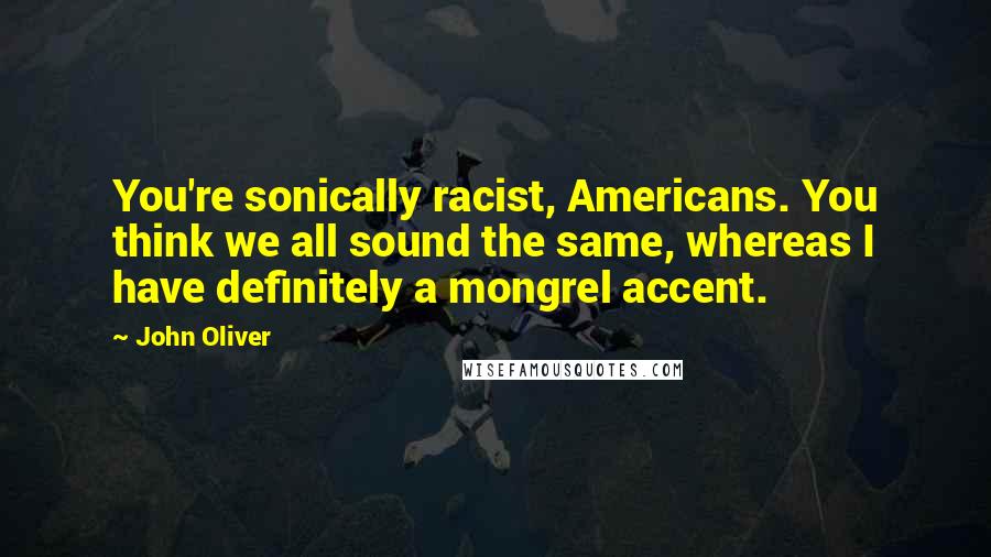 John Oliver Quotes: You're sonically racist, Americans. You think we all sound the same, whereas I have definitely a mongrel accent.