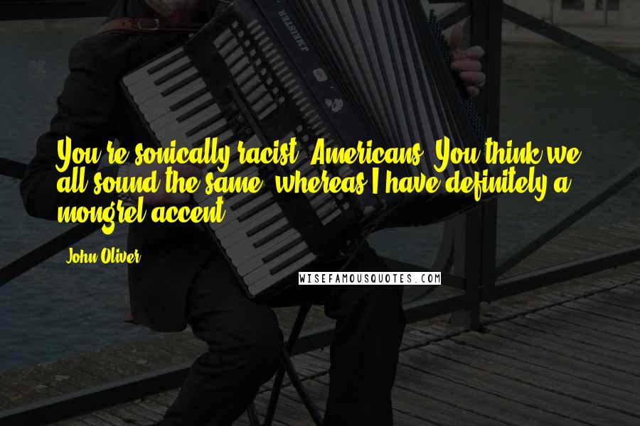 John Oliver Quotes: You're sonically racist, Americans. You think we all sound the same, whereas I have definitely a mongrel accent.