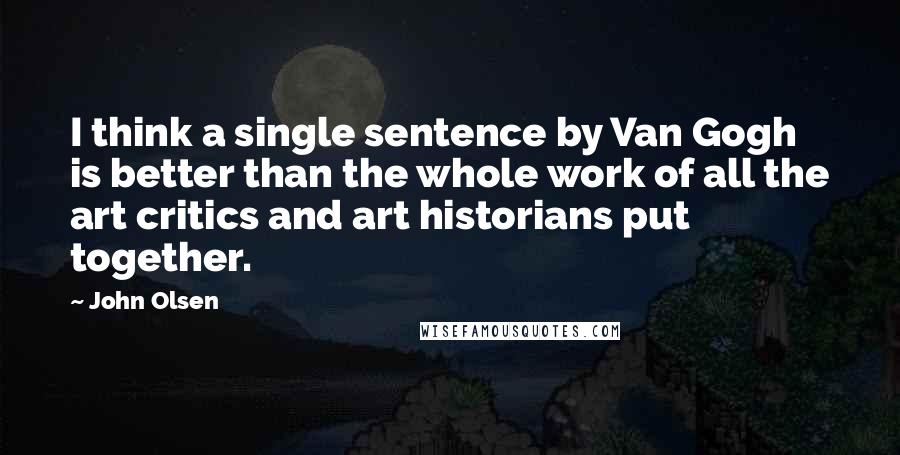 John Olsen Quotes: I think a single sentence by Van Gogh is better than the whole work of all the art critics and art historians put together.