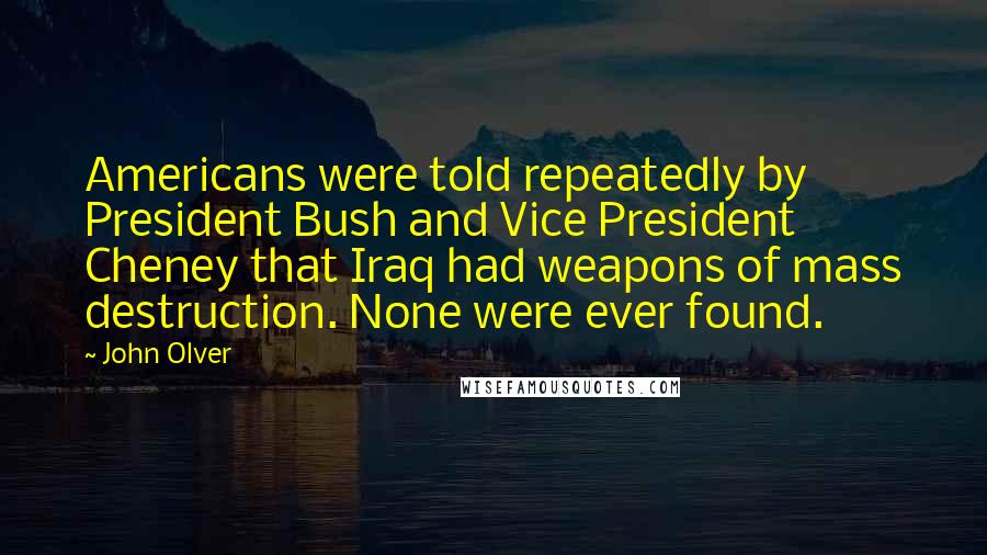 John Olver Quotes: Americans were told repeatedly by President Bush and Vice President Cheney that Iraq had weapons of mass destruction. None were ever found.