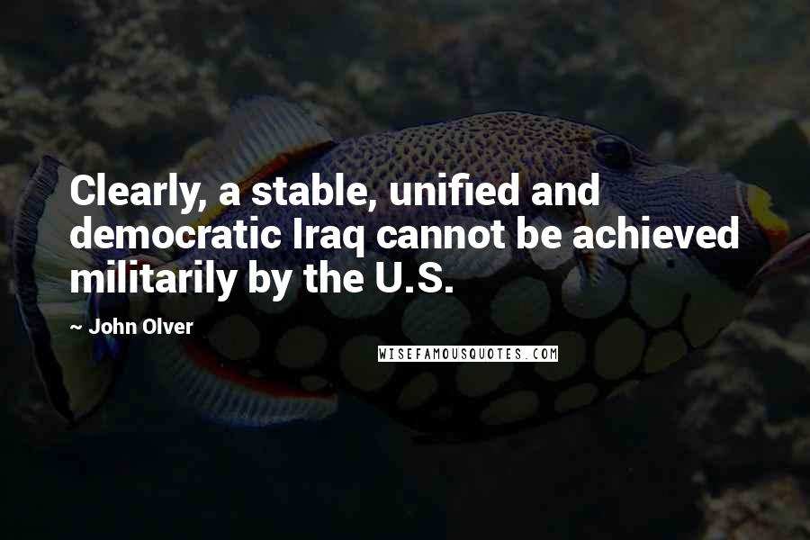John Olver Quotes: Clearly, a stable, unified and democratic Iraq cannot be achieved militarily by the U.S.