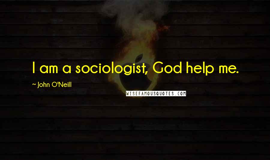 John O'Neill Quotes: I am a sociologist, God help me.