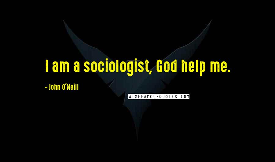 John O'Neill Quotes: I am a sociologist, God help me.