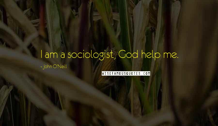 John O'Neill Quotes: I am a sociologist, God help me.