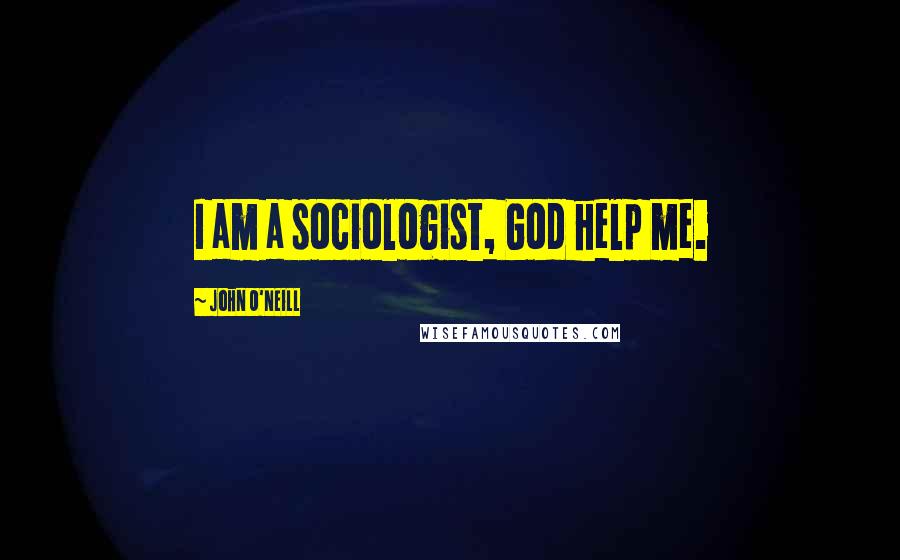 John O'Neill Quotes: I am a sociologist, God help me.