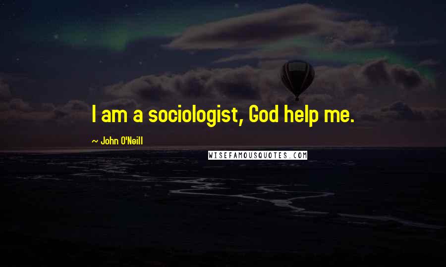 John O'Neill Quotes: I am a sociologist, God help me.