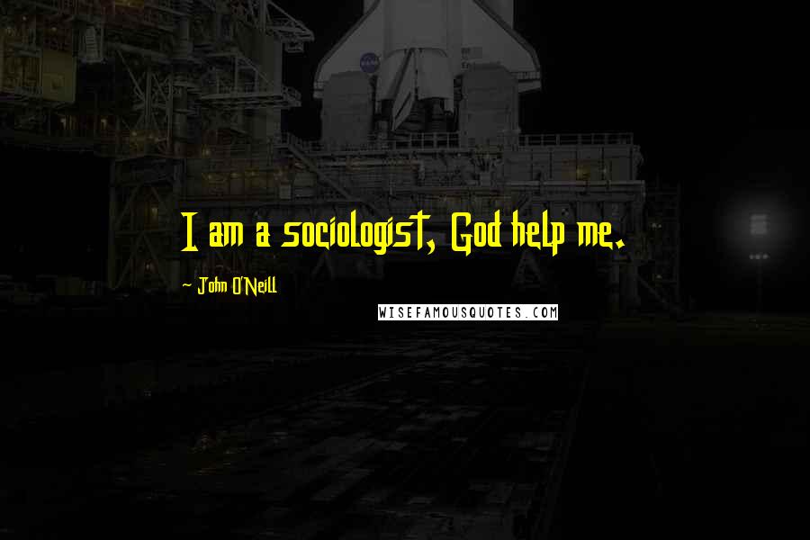 John O'Neill Quotes: I am a sociologist, God help me.