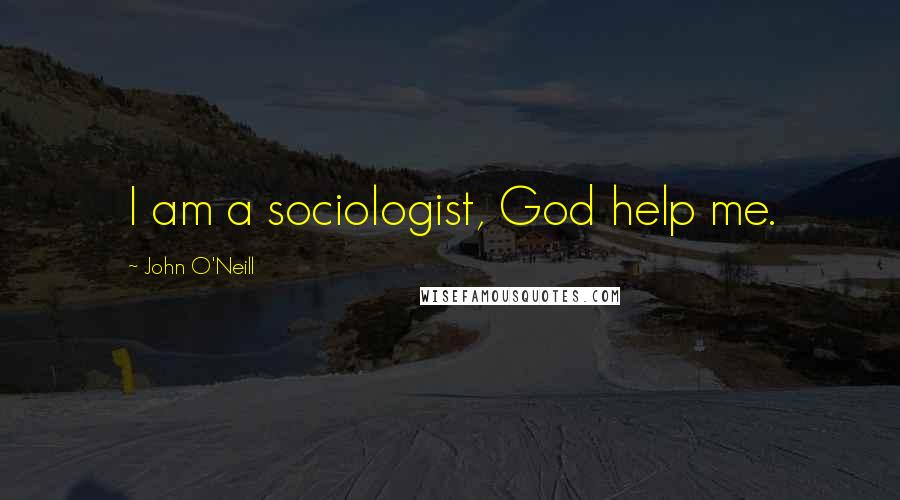 John O'Neill Quotes: I am a sociologist, God help me.