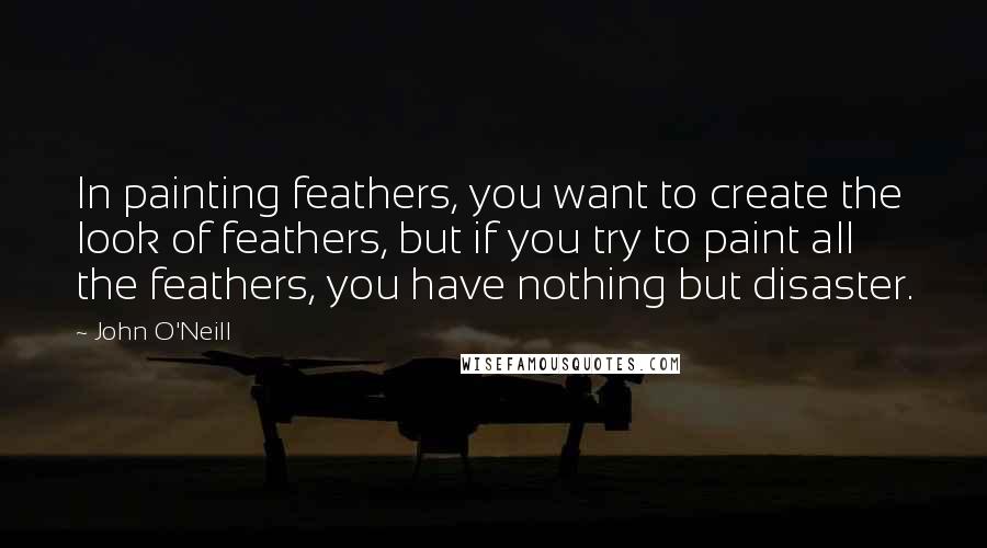 John O'Neill Quotes: In painting feathers, you want to create the look of feathers, but if you try to paint all the feathers, you have nothing but disaster.