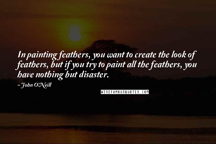 John O'Neill Quotes: In painting feathers, you want to create the look of feathers, but if you try to paint all the feathers, you have nothing but disaster.