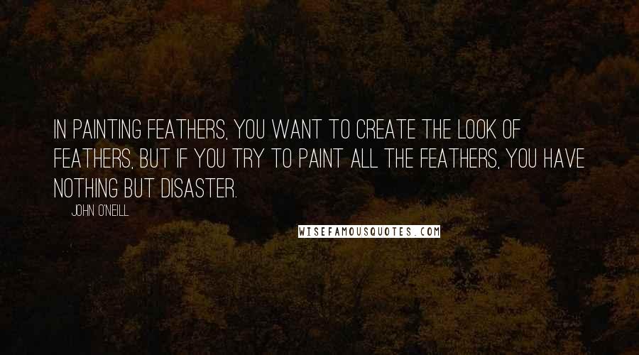 John O'Neill Quotes: In painting feathers, you want to create the look of feathers, but if you try to paint all the feathers, you have nothing but disaster.