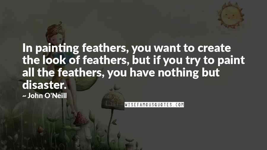 John O'Neill Quotes: In painting feathers, you want to create the look of feathers, but if you try to paint all the feathers, you have nothing but disaster.