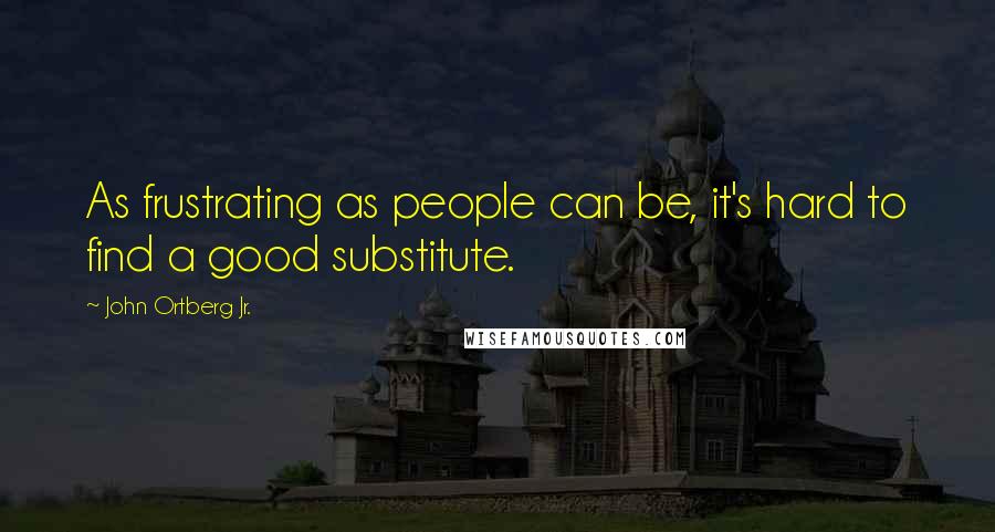 John Ortberg Jr. Quotes: As frustrating as people can be, it's hard to find a good substitute.