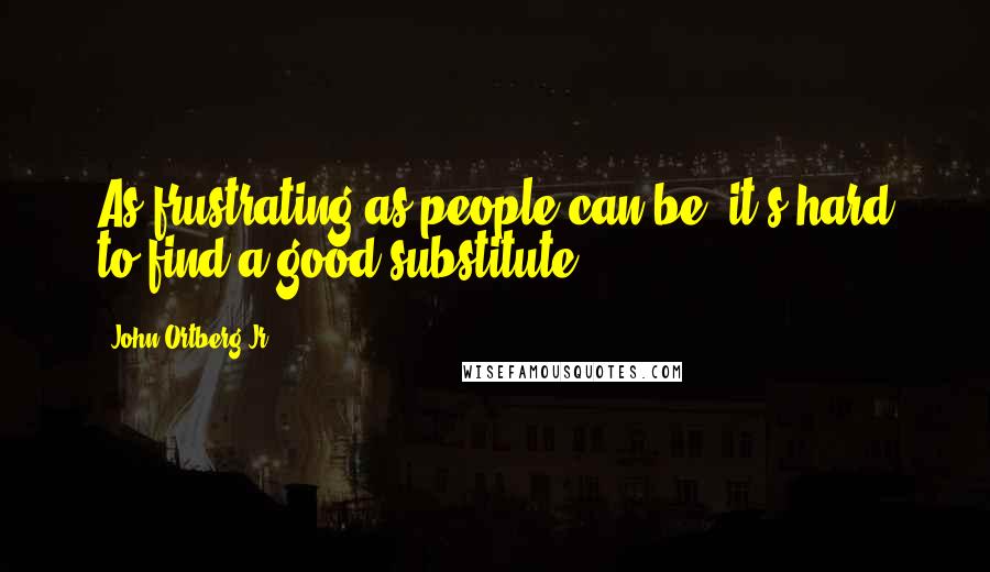 John Ortberg Jr. Quotes: As frustrating as people can be, it's hard to find a good substitute.