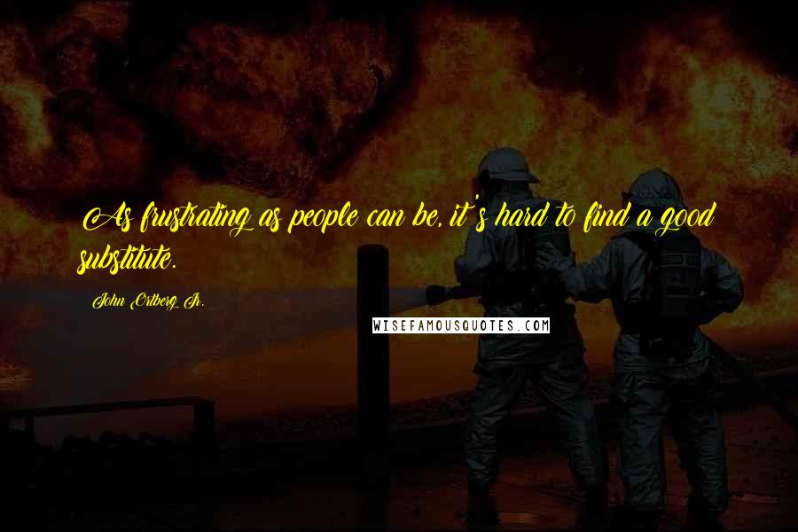 John Ortberg Jr. Quotes: As frustrating as people can be, it's hard to find a good substitute.