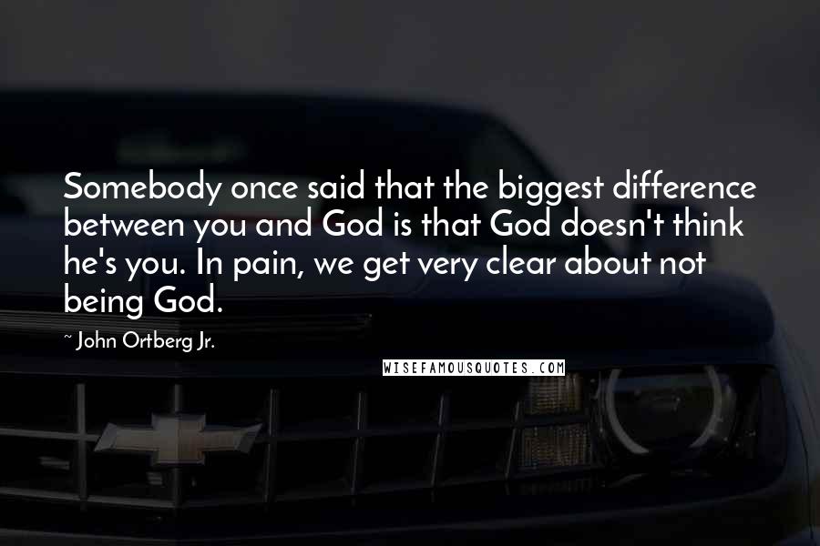 John Ortberg Jr. Quotes: Somebody once said that the biggest difference between you and God is that God doesn't think he's you. In pain, we get very clear about not being God.