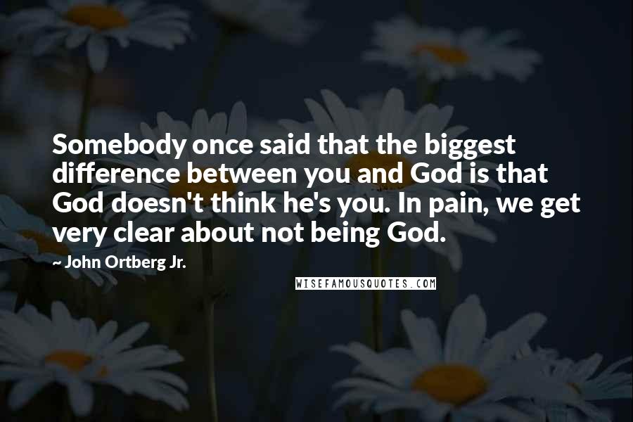 John Ortberg Jr. Quotes: Somebody once said that the biggest difference between you and God is that God doesn't think he's you. In pain, we get very clear about not being God.