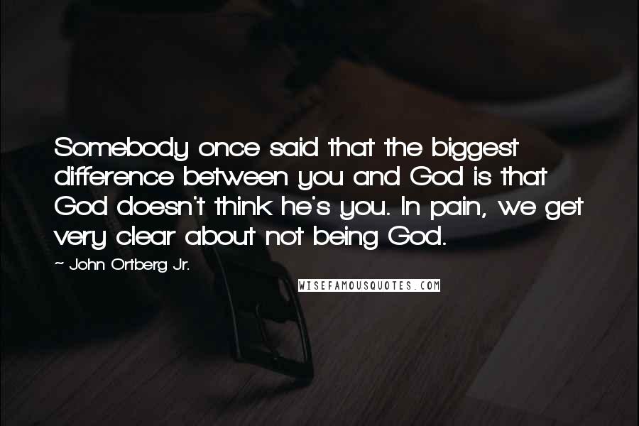 John Ortberg Jr. Quotes: Somebody once said that the biggest difference between you and God is that God doesn't think he's you. In pain, we get very clear about not being God.