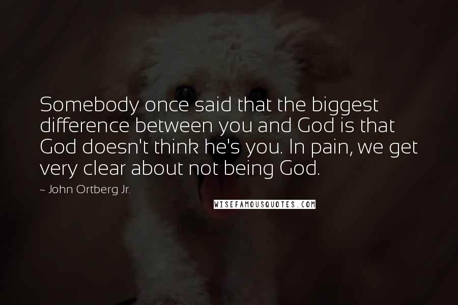 John Ortberg Jr. Quotes: Somebody once said that the biggest difference between you and God is that God doesn't think he's you. In pain, we get very clear about not being God.