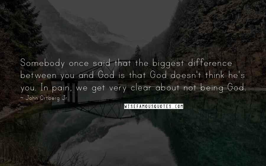 John Ortberg Jr. Quotes: Somebody once said that the biggest difference between you and God is that God doesn't think he's you. In pain, we get very clear about not being God.