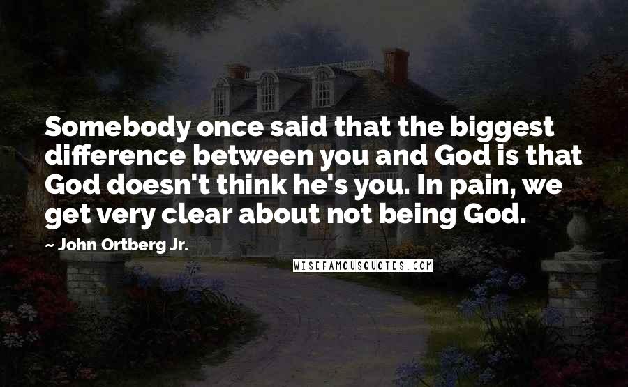 John Ortberg Jr. Quotes: Somebody once said that the biggest difference between you and God is that God doesn't think he's you. In pain, we get very clear about not being God.