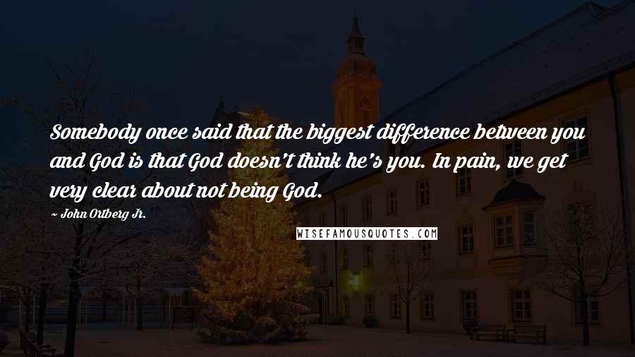 John Ortberg Jr. Quotes: Somebody once said that the biggest difference between you and God is that God doesn't think he's you. In pain, we get very clear about not being God.