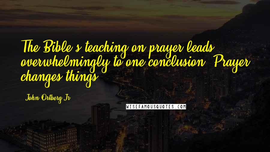 John Ortberg Jr. Quotes: The Bible's teaching on prayer leads overwhelmingly to one conclusion: Prayer changes things.