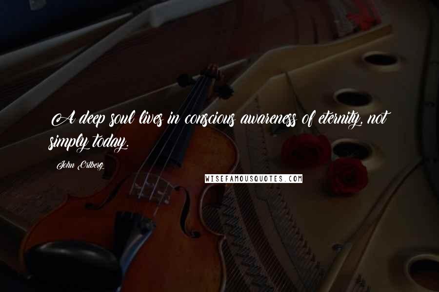 John Ortberg Quotes: A deep soul lives in conscious awareness of eternity, not simply today.