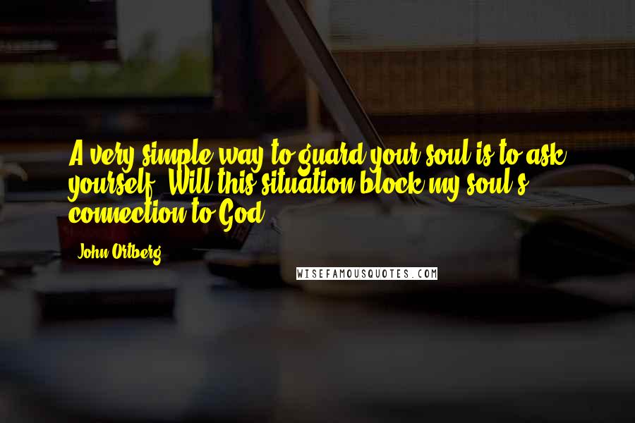 John Ortberg Quotes: A very simple way to guard your soul is to ask yourself, Will this situation block my soul's connection to God?