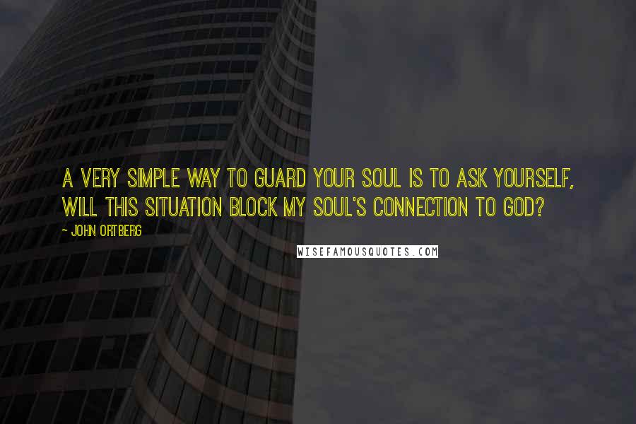 John Ortberg Quotes: A very simple way to guard your soul is to ask yourself, Will this situation block my soul's connection to God?