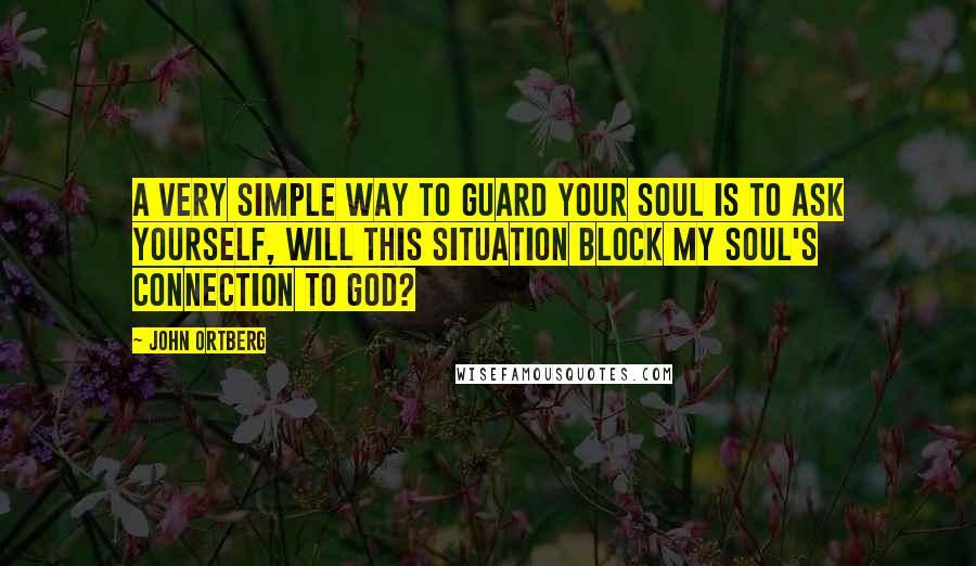 John Ortberg Quotes: A very simple way to guard your soul is to ask yourself, Will this situation block my soul's connection to God?