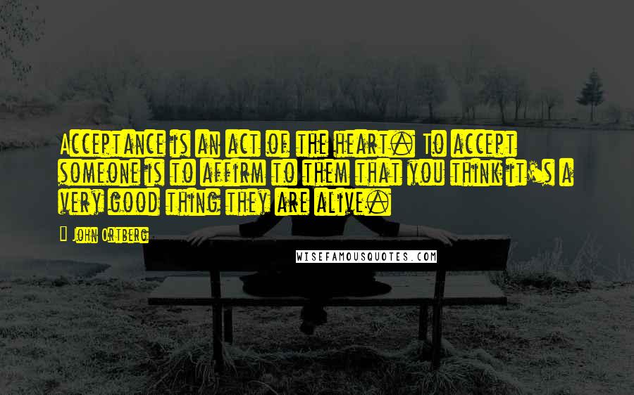 John Ortberg Quotes: Acceptance is an act of the heart. To accept someone is to affirm to them that you think it's a very good thing they are alive.