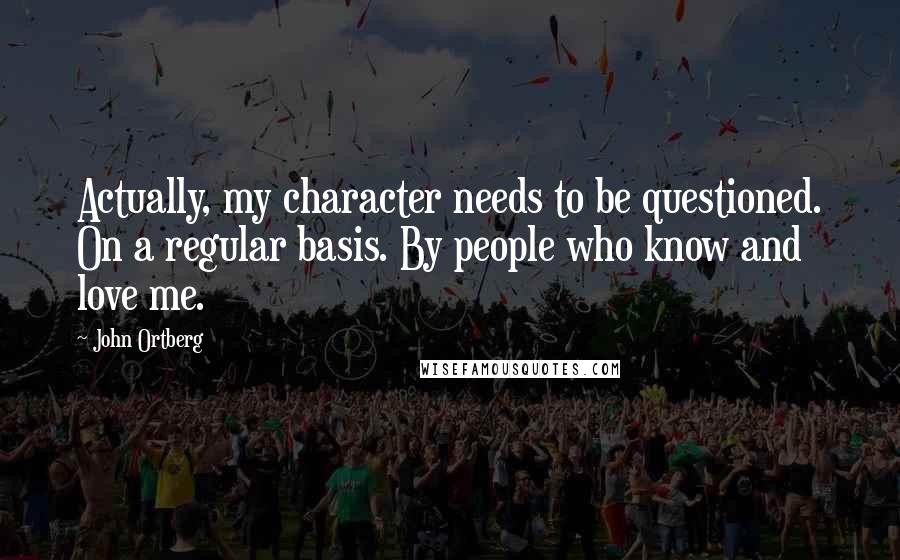 John Ortberg Quotes: Actually, my character needs to be questioned. On a regular basis. By people who know and love me.