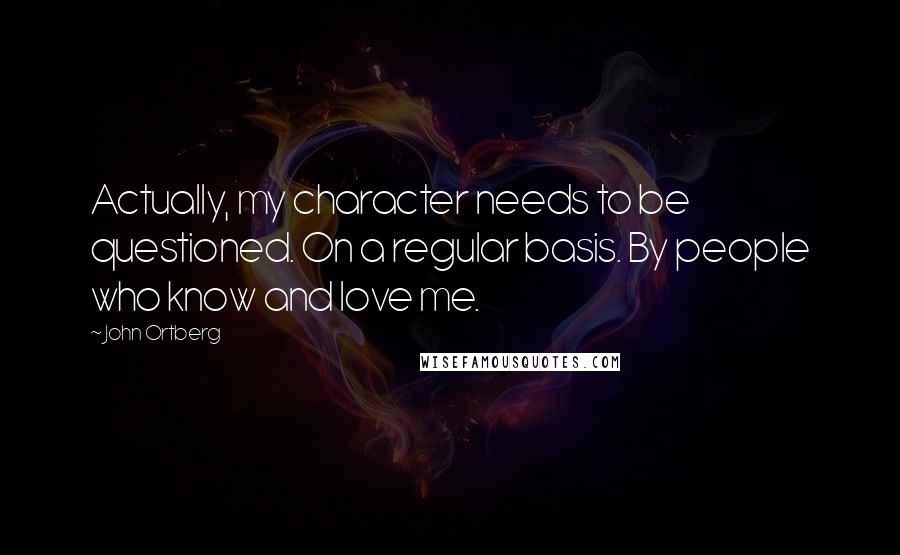 John Ortberg Quotes: Actually, my character needs to be questioned. On a regular basis. By people who know and love me.