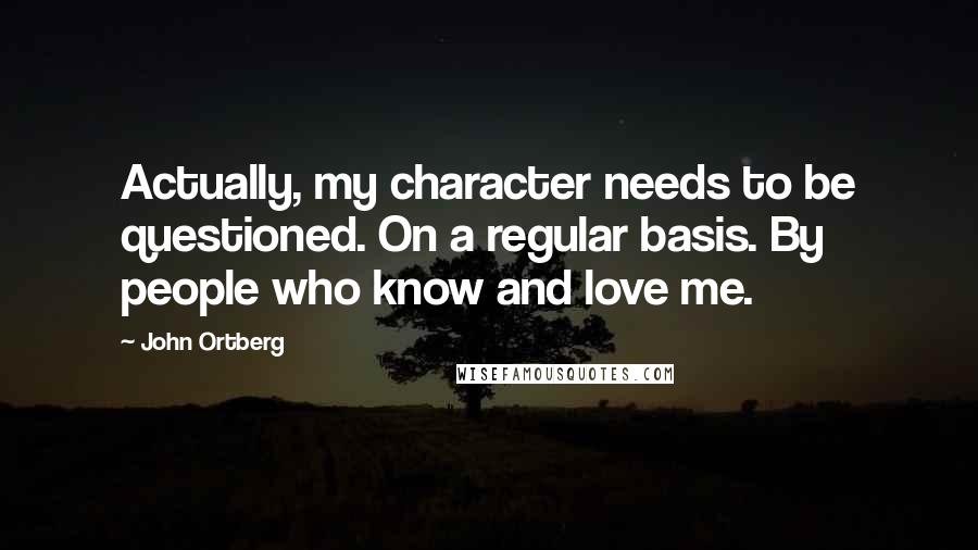 John Ortberg Quotes: Actually, my character needs to be questioned. On a regular basis. By people who know and love me.