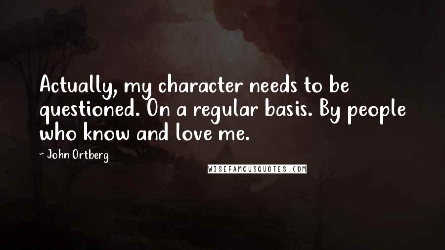 John Ortberg Quotes: Actually, my character needs to be questioned. On a regular basis. By people who know and love me.