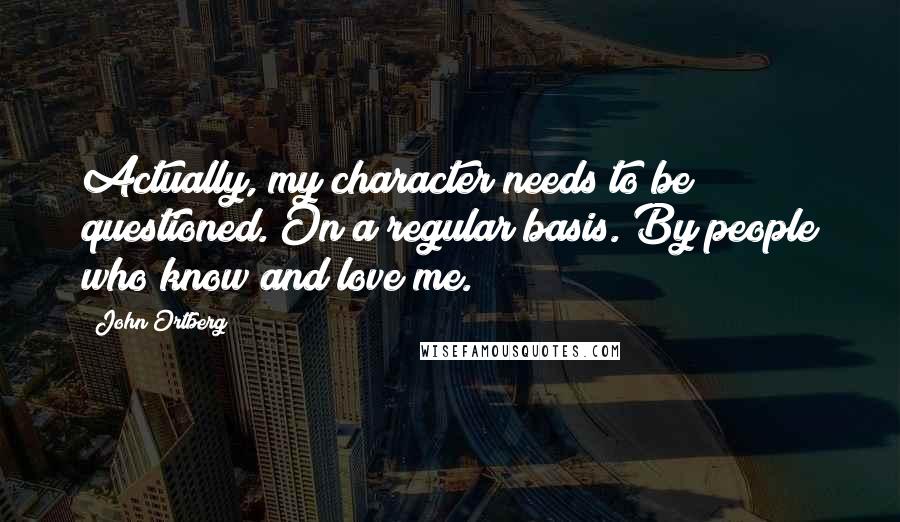 John Ortberg Quotes: Actually, my character needs to be questioned. On a regular basis. By people who know and love me.