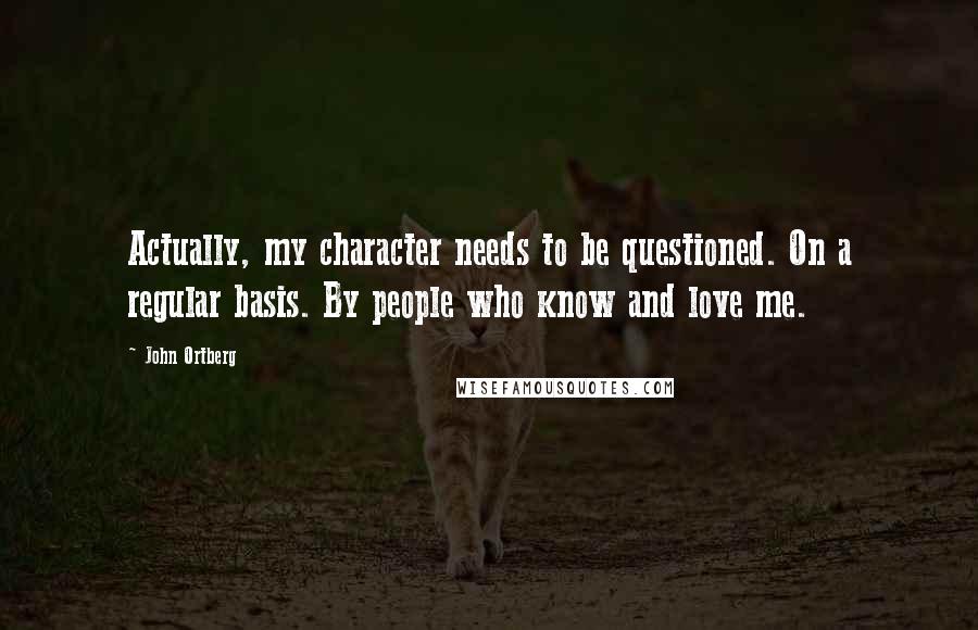 John Ortberg Quotes: Actually, my character needs to be questioned. On a regular basis. By people who know and love me.