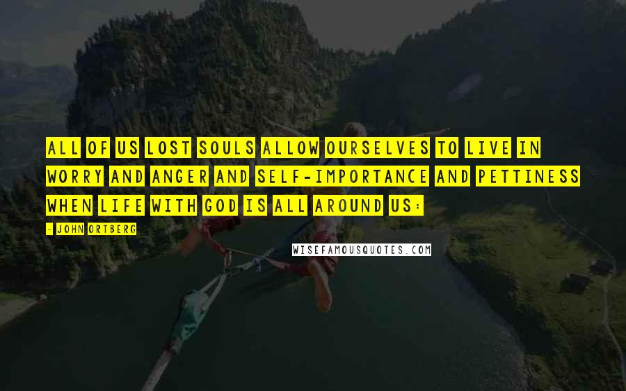 John Ortberg Quotes: all of us lost souls allow ourselves to live in worry and anger and self-importance and pettiness when life with God is all around us: