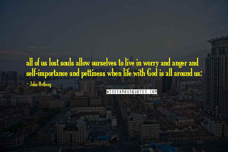 John Ortberg Quotes: all of us lost souls allow ourselves to live in worry and anger and self-importance and pettiness when life with God is all around us: