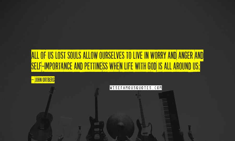 John Ortberg Quotes: all of us lost souls allow ourselves to live in worry and anger and self-importance and pettiness when life with God is all around us: