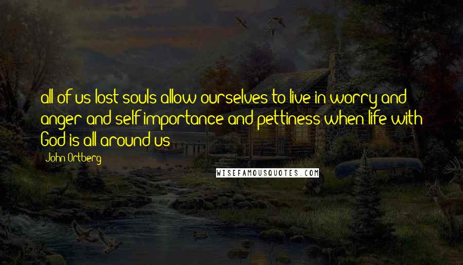 John Ortberg Quotes: all of us lost souls allow ourselves to live in worry and anger and self-importance and pettiness when life with God is all around us: