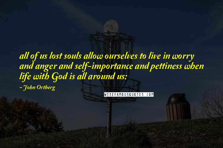 John Ortberg Quotes: all of us lost souls allow ourselves to live in worry and anger and self-importance and pettiness when life with God is all around us: