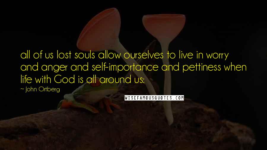 John Ortberg Quotes: all of us lost souls allow ourselves to live in worry and anger and self-importance and pettiness when life with God is all around us: